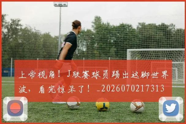 上帝视角！J联赛球员踢出这脚世界波，看完惊呆了！_20260702173139