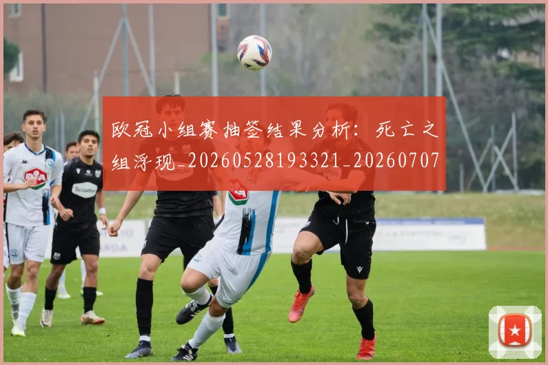 欧冠小组赛抽签结果分析：死亡之组浮现_20260528193321_20260707151023