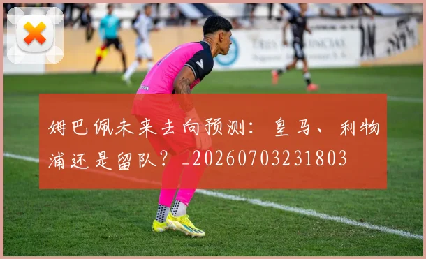 姆巴佩未来去向预测：皇马、利物浦还是留队？_20260703231803
