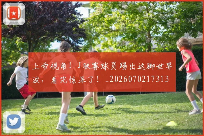 上帝视角！J联赛球员踢出这脚世界波，看完惊呆了！_20260702173139