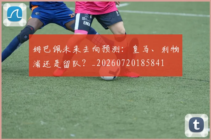 姆巴佩未来去向预测：皇马、利物浦还是留队？_20260720185841
