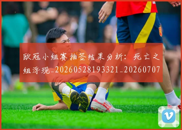 欧冠小组赛抽签结果分析：死亡之组浮现_20260528193321_20260707151023