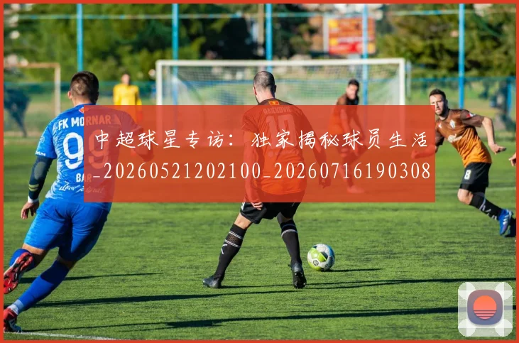 中超球星专访：独家揭秘球员生活_20260521202100_20260716190308
