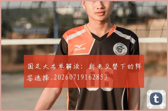 国足大名单解读：新老交替下的阵容选择_20260719162853